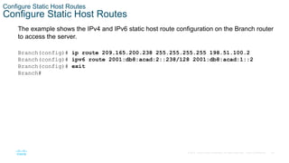 34
© 2016 Cisco and/or its affiliates. All rights reserved. Cisco Confidential
Configure Static Host Routes
Configure Static Host Routes
The example shows the IPv4 and IPv6 static host route configuration on the Branch router
to access the server.
Branch(config)# ip route 209.165.200.238 255.255.255.255 198.51.100.2
Branch(config)# ipv6 route 2001:db8:acad:2::238/128 2001:db8:acad:1::2
Branch(config)# exit
Branch#
 