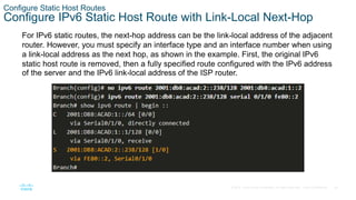 36
© 2016 Cisco and/or its affiliates. All rights reserved. Cisco Confidential
Configure Static Host Routes
Configure IPv6 Static Host Route with Link-Local Next-Hop
For IPv6 static routes, the next-hop address can be the link-local address of the adjacent
router. However, you must specify an interface type and an interface number when using
a link-local address as the next hop, as shown in the example. First, the original IPv6
static host route is removed, then a fully specified route configured with the IPv6 address
of the server and the IPv6 link-local address of the ISP router.
 