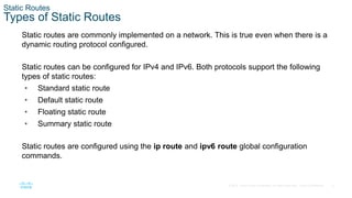 4
© 2016 Cisco and/or its affiliates. All rights reserved. Cisco Confidential
Static Routes
Types of Static Routes
Static routes are commonly implemented on a network. This is true even when there is a
dynamic routing protocol configured.
Static routes can be configured for IPv4 and IPv6. Both protocols support the following
types of static routes:
• Standard static route
• Default static route
• Floating static route
• Summary static route
Static routes are configured using the ip route and ipv6 route global configuration
commands.
 