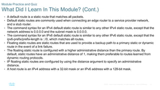 41
© 2016 Cisco and/or its affiliates. All rights reserved. Cisco Confidential
Module Practice and Quiz
What Did I Learn In This Module? (Cont.)
• A default route is a static route that matches all packets.
• Default static routes are commonly used when connecting an edge router to a service provider network,
and a stub router.
• The command syntax for an IPv4 default static route is similar to any other IPv4 static route, except that the
network address is 0.0.0.0 and the subnet mask is 0.0.0.0.
• The command syntax for an IPv6 default static route is similar to any other IPv6 static route, except that the
ipv6-prefix/prefix-length is ::/0, which matches all routes.
• Floating static routes are static routes that are used to provide a backup path to a primary static or dynamic
route in the event of a link failure.
• The floating static route is configured with a higher administrative distance than the primary route. By
default, static routes have an administrative distance of 1, making them preferable to routes learned from
dynamic routing protocols.
• IP floating static routes are configured by using the distance argument to specify an administrative
distance.
• A host route is an IPv4 address with a 32-bit mask or an IPv6 address with a 128-bit mask.
 