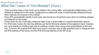 42
© 2016 Cisco and/or its affiliates. All rights reserved. Cisco Confidential
Module Practice and Quiz
What Did I Learn In This Module? (Cont.)
• There are three ways a host route can be added to the routing table: automatically installed when an IP
address is configured on the router, configured as a static host route, or automatically obtained through
other methods not covered in this module.
• Cisco IOS automatically installs a host route, also known as a local host route, when an interface address
is configured on the router.
• A host route can be a manually configured static route to direct traffic to a specific destination device.
• For IPv6 static routes, the next-hop address can be the link-local address of the adjacent router; however,
you must specify an interface type and an interface number when using a link-local address as the next
hop. To do this, the original IPv6 static host route is removed, then a fully specified route is configured with
the IPv6 address of the server and the IPv6 link-local address of the ISP router.
 