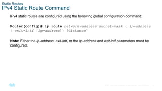 6
© 2016 Cisco and/or its affiliates. All rights reserved. Cisco Confidential
Static Routes
IPv4 Static Route Command
IPv4 static routes are configured using the following global configuration command:
Router(config)# ip route network-address subnet-mask { ip-address
| exit-intf [ip-address]} [distance]
Note: Either the ip-address, exit-intf, or the ip-address and exit-intf parameters must be
configured.
 