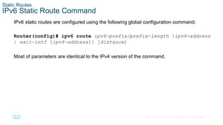 7
© 2016 Cisco and/or its affiliates. All rights reserved. Cisco Confidential
Static Routes
IPv6 Static Route Command
IPv6 static routes are configured using the following global configuration command:
Router(config)# ipv6 route ipv6-prefix/prefix-length {ipv6-address
| exit-intf [ipv6-address]} [distance]
Most of parameters are identical to the IPv4 version of the command.
 