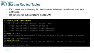 9
© 2016 Cisco and/or its affiliates. All rights reserved. Cisco Confidential
Static Routes
IPv4 Starting Routing Tables
• Each router has entries only for directly connected networks and associated local
addresses.
• R1 can ping R2, but cannot ping the R3 LAN
R1# show ip route | begin Gateway
Gateway of last resort is not set
172.16.0.0/16 is variably subnetted, 4 subnets, 2 masks
C 172.16.2.0/24 is directly connected, Serial0/1/0
L 172.16.2.1/32 is directly connected, Serial0/1/0
C 172.16.3.0/24 is directly connected, GigabitEthernet0/0/0
L 172.16.3.1/32 is directly connected, GigabitEthernet0/0/0
R1#
R1# ping 172.16.2.2
Type escape sequence to abort. Sending 5, 100-byte ICMP Echos to 172.16.2.2, timeout is 2 seconds:
!!!!!
Success rate is 100 percent (5/5)
R1# ping 192.168.2.1
Type escape sequence to abort. Sending 5, 100-byte ICMP Echos to 192.168.2.1, timeout is 2 seconds:
.....
Success rate is 0 percent (0/5)
 