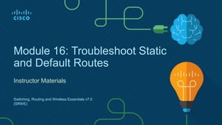 Module 16: Troubleshoot Static
and Default Routes
Instructor Materials
Switching, Routing and Wireless Essentials v7.0
(SRWE)
 