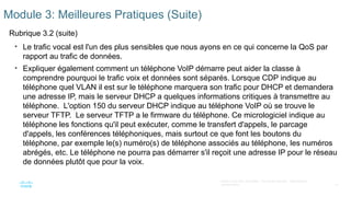 10
©2021 Cisco et/ou ses filiales. Tous droits réservés. Informations
confidentielles
Module 3: Meilleures Pratiques (Suite)
Rubrique 3.2 (suite)
• Le trafic vocal est l'un des plus sensibles que nous ayons en ce qui concerne la QoS par
rapport au trafic de données.
• Expliquer également comment un téléphone VoIP démarre peut aider la classe à
comprendre pourquoi le trafic voix et données sont séparés. Lorsque CDP indique au
téléphone quel VLAN il est sur le téléphone marquera son trafic pour DHCP et demandera
une adresse IP, mais le serveur DHCP a quelques informations critiques à transmettre au
téléphone. L'option 150 du serveur DHCP indique au téléphone VoIP où se trouve le
serveur TFTP. Le serveur TFTP a le firmware du téléphone. Ce micrologiciel indique au
téléphone les fonctions qu'il peut exécuter, comme le transfert d'appels, le parcage
d'appels, les conférences téléphoniques, mais surtout ce que font les boutons du
téléphone, par exemple le(s) numéro(s) de téléphone associés au téléphone, les numéros
abrégés, etc. Le téléphone ne pourra pas démarrer s'il reçoit une adresse IP pour le réseau
de données plutôt que pour la voix.
 
