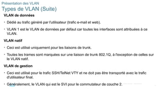 19
©2021 Cisco et/ou ses filiales. Tous droits réservés. Informations
confidentielles
Présentation des VLAN
Types de VLAN (Suite)
VLAN de données
• Dédié au trafic généré par l'utilisateur (trafic e-mail et web).
• VLAN 1 est le VLAN de données par défaut car toutes les interfaces sont attribuées à ce
VLAN.
VLAN natif
• Ceci est utilisé uniquement pour les liaisons de trunk.
• Toutes les trames sont marquées sur une liaison de trunk 802.1Q, à l'exception de celles sur
le VLAN natif.
VLAN de gestion
• Ceci est utilisé pour le trafic SSH/TelNet VTY et ne doit pas être transporté avec le trafic
d'utilisateur final.
• Généralement, le VLAN qui est le SVI pour le commutateur de couche 2.
 
