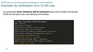29
©2021 Cisco et/ou ses filiales. Tous droits réservés. Informations
confidentielles
VLAN dans un environnement à plusieurs commutateurs
Exemple de vérification d'un VLAN voix
La commande show interfaces fa0/18 switchport peut nous montrer à la fois les
VLAN de données et de voix attribués à l'interface.
 