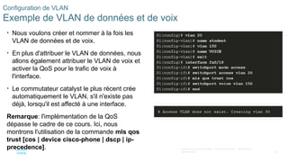 38
©2021 Cisco et/ou ses filiales. Tous droits réservés. Informations
confidentielles
Configuration de VLAN
Exemple de VLAN de données et de voix
• Nous voulons créer et nommer à la fois les
VLAN de données et de voix.
• En plus d'attribuer le VLAN de données, nous
allons également attribuer le VLAN de voix et
activer la QoS pour le trafic de voix à
l'interface.
• Le commutateur catalyst le plus récent crée
automatiquement le VLAN, s'il n'existe pas
déjà, lorsqu'il est affecté à une interface.
Remarque: l'implémentation de la QoS
dépasse le cadre de ce cours. Ici, nous
montrons l'utilisation de la commande mls qos
trust [cos | device cisco-phone | dscp | ip-
precedence].
 
