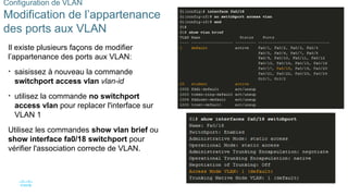 40
©2021 Cisco et/ou ses filiales. Tous droits réservés. Informations
confidentielles
Configuration de VLAN
Modification de l’appartenance
des ports aux VLAN
Il existe plusieurs façons de modifier
l’appartenance des ports aux VLAN:
• saisissez à nouveau la commande
switchport access vlan vlan-id
• utilisez la commande no switchport
access vlan pour replacer l'interface sur
VLAN 1
Utilisez les commandes show vlan brief ou
show interface fa0/18 switchport pour
vérifier l'association correcte de VLAN.
 