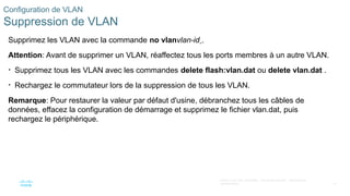 41
©2021 Cisco et/ou ses filiales. Tous droits réservés. Informations
confidentielles
Configuration de VLAN
Suppression de VLAN
Supprimez les VLAN avec la commande no vlanvlan-id .
Attention: Avant de supprimer un VLAN, réaffectez tous les ports membres à un autre VLAN.
• Supprimez tous les VLAN avec les commandes delete flash:vlan.dat ou delete vlan.dat .
• Rechargez le commutateur lors de la suppression de tous les VLAN.
Remarque: Pour restaurer la valeur par défaut d'usine, débranchez tous les câbles de
données, effacez la configuration de démarrage et supprimez le fichier vlan.dat, puis
rechargez le périphérique.
 