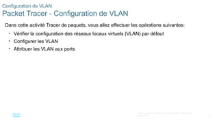 42
©2021 Cisco et/ou ses filiales. Tous droits réservés. Informations
confidentielles
Configuration de VLAN
Packet Tracer - Configuration de VLAN
Dans cette activité Tracer de paquets, vous allez effectuer les opérations suivantes:
• Vérifier la configuration des réseaux locaux virtuels (VLAN) par défaut
• Configurer les VLAN
• Attribuer les VLAN aux ports
 