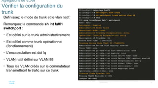 46
©2021 Cisco et/ou ses filiales. Tous droits réservés. Informations
confidentielles
Agrégations de VLAN
Vérifier la configuration du
trunk
Définissez le mode de trunk et le vlan natif.
Remarquez la commande sh int fa0/1
switchport :
• Est défini sur le trunk administrativement
• Est défini comme trunk opérationnel
(fonctionnement)
• L'encapsulation est dot1q
• VLAN natif défini sur VLAN 99
• Tous les VLAN créés sur le commutateur
transmettront le trafic sur ce trunk
 