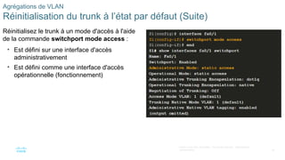 48
©2021 Cisco et/ou ses filiales. Tous droits réservés. Informations
confidentielles
Agrégations de VLAN
Réinitialisation du trunk à l’état par défaut (Suite)
Réinitialisez le trunk à un mode d'accès à l'aide
de la commande switchport mode access :
• Est défini sur une interface d'accès
administrativement
• Est défini comme une interface d'accès
opérationnelle (fonctionnement)
 