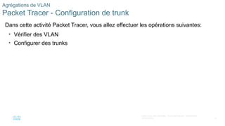 49
©2021 Cisco et/ou ses filiales. Tous droits réservés. Informations
confidentielles
Agrégations de VLAN
Packet Tracer - Configuration de trunk
Dans cette activité Packet Tracer, vous allez effectuer les opérations suivantes:
• Vérifier des VLAN
• Configurer des trunks
 