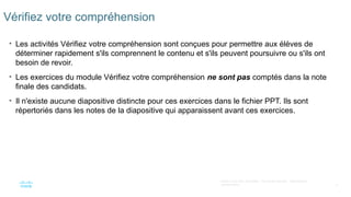 5
©2021 Cisco et/ou ses filiales. Tous droits réservés. Informations
confidentielles
Vérifiez votre compréhension
• Les activités Vérifiez votre compréhension sont conçues pour permettre aux élèves de
déterminer rapidement s'ils comprennent le contenu et s'ils peuvent poursuivre ou s'ils ont
besoin de revoir.
• Les exercices du module Vérifiez votre compréhension ne sont pas comptés dans la note
finale des candidats.
• Il n'existe aucune diapositive distincte pour ces exercices dans le fichier PPT. Ils sont
répertoriés dans les notes de la diapositive qui apparaissent avant ces exercices.
 