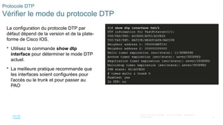 55
©2021 Cisco et/ou ses filiales. Tous droits réservés. Informations
confidentielles
Protocole DTP
Vérifier le mode du protocole DTP
La configuration du protocole DTP par
défaut dépend de la version et de la plate-
forme de Cisco IOS.
 Utilisez la commande show dtp
interface pour déterminer le mode DTP
actuel.
 La meilleure pratique recommande que
les interfaces soient configurées pour
l'accès ou le trunk et pour passer au
PAO
 