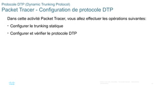 56
©2021 Cisco et/ou ses filiales. Tous droits réservés. Informations
confidentielles
Protocole DTP (Dynamic Trunking Protocol)
Packet Tracer - Configuration de protocole DTP
Dans cette activité Packet Tracer, vous allez effectuer les opérations suivantes:
• Configurer le trunking statique
• Configurer et vérifier le protocole DTP
 