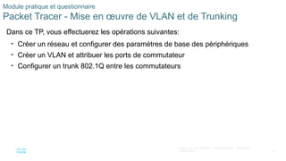 59
©2021 Cisco et/ou ses filiales. Tous droits réservés. Informations
confidentielles
Module pratique et questionnaire
Packet Tracer - Mise en œuvre de VLAN et de Trunking
Dans ce TP, vous effectuerez les opérations suivantes:
• Créer un réseau et configurer des paramètres de base des périphériques
• Créer un VLAN et attribuer les ports de commutateur
• Configurer un trunk 802.1Q entre les commutateurs
 