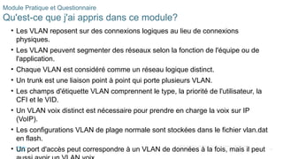 60
©2021 Cisco et/ou ses filiales. Tous droits réservés. Informations
confidentielles
Module Pratique et Questionnaire
Qu'est-ce que j'ai appris dans ce module?
• Les VLAN reposent sur des connexions logiques au lieu de connexions
physiques.
• Les VLAN peuvent segmenter des réseaux selon la fonction de l'équipe ou de
l'application.
• Chaque VLAN est considéré comme un réseau logique distinct.
• Un trunk est une liaison point à point qui porte plusieurs VLAN.
• Les champs d'étiquette VLAN comprennent le type, la priorité de l'utilisateur, la
CFI et le VID.
• Un VLAN voix distinct est nécessaire pour prendre en charge la voix sur IP
(VoIP).
• Les configurations VLAN de plage normale sont stockées dans le fichier vlan.dat
en flash.
• Un port d'accès peut correspondre à un VLAN de données à la fois, mais il peut
 