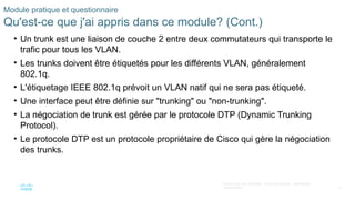 61
©2021 Cisco et/ou ses filiales. Tous droits réservés. Informations
confidentielles
Module pratique et questionnaire
Qu'est-ce que j'ai appris dans ce module? (Cont.)
• Un trunk est une liaison de couche 2 entre deux commutateurs qui transporte le
trafic pour tous les VLAN.
• Les trunks doivent être étiquetés pour les différents VLAN, généralement
802.1q.
• L'étiquetage IEEE 802.1q prévoit un VLAN natif qui ne sera pas étiqueté.
• Une interface peut être définie sur "trunking" ou "non-trunking".
• La négociation de trunk est gérée par le protocole DTP (Dynamic Trunking
Protocol).
• Le protocole DTP est un protocole propriétaire de Cisco qui gère la négociation
des trunks.
 