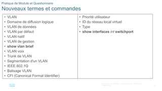 62
©2021 Cisco et/ou ses filiales. Tous droits réservés. Informations
confidentielles
Pratique de Module et Questionnaire
Nouveaux termes et commandes
• VLAN
• Domaine de diffusion logique
• VLAN de données
• VLAN par défaut
• VLAN natif
• VLAN de gestion
• show vlan brief
• VLAN voix
• Trunk de VLAN
• Segmentation d'un VLAN
• IEEE 802.1Q
• Balisage VLAN
• CFI (Canonical Format Identifier)
• Priorité utilisateur
• ID du réseau local virtuel
• Type
• show interfaces int switchport
 