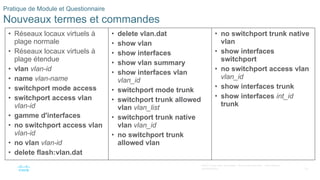 63
©2021 Cisco et/ou ses filiales. Tous droits réservés. Informations
confidentielles
Pratique de Module et Questionnaire
Nouveaux termes et commandes
• Réseaux locaux virtuels à
plage normale
• Réseaux locaux virtuels à
plage étendue
• vlan vlan-id
• name vlan-name
• switchport mode access
• switchport access vlan
vlan-id
• gamme d'interfaces
• no switchport access vlan
vlan-id
• no vlan vlan-id
• delete flash:vlan.dat
• delete vlan.dat
• show vlan
• show interfaces
• show vlan summary
• show interfaces vlan
vlan_id
• switchport mode trunk
• switchport trunk allowed
vlan vlan_list
• switchport trunk native
vlan vlan_id
• no switchport trunk
allowed vlan
• no switchport trunk native
vlan
• show interfaces
switchport
• no switchport access vlan
vlan_id
• show interfaces trunk
• show interfaces int_id
trunk
 