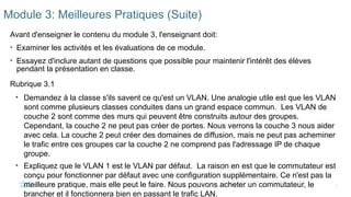 8
©2021 Cisco et/ou ses filiales. Tous droits réservés. Informations
confidentielles
Module 3: Meilleures Pratiques (Suite)
Avant d'enseigner le contenu du module 3, l'enseignant doit:
• Examiner les activités et les évaluations de ce module.
• Essayez d'inclure autant de questions que possible pour maintenir l'intérêt des élèves
pendant la présentation en classe.
Rubrique 3.1
• Demandez à la classe s'ils savent ce qu'est un VLAN. Une analogie utile est que les VLAN
sont comme plusieurs classes conduites dans un grand espace commun. Les VLAN de
couche 2 sont comme des murs qui peuvent être construits autour des groupes.
Cependant, la couche 2 ne peut pas créer de portes. Nous verrons la couche 3 nous aider
avec cela. La couche 2 peut créer des domaines de diffusion, mais ne peut pas acheminer
le trafic entre ces groupes car la couche 2 ne comprend pas l'adressage IP de chaque
groupe.
• Expliquez que le VLAN 1 est le VLAN par défaut. La raison en est que le commutateur est
conçu pour fonctionner par défaut avec une configuration supplémentaire. Ce n'est pas la
meilleure pratique, mais elle peut le faire. Nous pouvons acheter un commutateur, le
brancher et il fonctionnera bien en passant le trafic LAN.
 