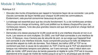 9
©2021 Cisco et/ou ses filiales. Tous droits réservés. Informations
confidentielles
Module 3: Meilleures Pratiques (Suite)
Rubrique 3.2
• Discutez des trunks d'importance par rapport à l'ancienne façon de se connecter. Les ports
d'accès connectés de façon héritée pour chaque VLAN entre les commutateurs.
Évidemment, cela pourrait consommer beaucoup de ports.
• Le balisage est essentiel pour que les circuits fonctionnent. Il y a de nombreuses années
Cisco a pris en charge isl trunking, dot1q est préféré sur le réseau d'aujourd'hui pour de
nombreuses raisons, l'une des plus grandes raisons est que dot1q prend en charge QoS et
isl ne le fait pas.
• Demandez à la classe pourquoi le VLAN vocal est lié à une interface d'accès et non à un
trunk. Les raisons en sont multiples. En 2005, une VoIP était connectée à une interface de
trunk. À l'époque, nous n'avions pas de sécurité de port, ce qui exige que l'appareil final
soit connecté à une interface d'accès. Aussi comprendre pourquoi le trafic de téléphone
devrait être séparé du trafic de données. Tout d'abord, les trafics UDP et TCP ne se
combinent pas bien à cause de la saturation du TCP. C'est là que le TCP est abandonné
lorsque nos mémoires tampons sont pleines, car il sera renvoyé, mais il réduit alors son
trafic de moitié. UDP prend plus de bande passante et répète le cycle (TCP est à nouveau
abandonné et le coupe de moitié de moitié) jusqu'à ce qu'il n'y ait presque pas de trafic
 