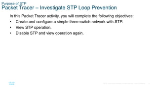 12
© 2016 Cisco and/or its affiliates. All rights reserved. Cisco Confidential
Purpose of STP
Packet Tracer – Investigate STP Loop Prevention
In this Packet Tracer activity, you will complete the following objectives:
• Create and configure a simple three switch network with STP.
• View STP operation.
• Disable STP and view operation again.
 