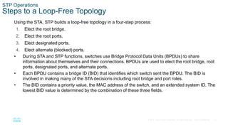 14
© 2016 Cisco and/or its affiliates. All rights reserved. Cisco Confidential
STP Operations
Steps to a Loop-Free Topology
Using the STA, STP builds a loop-free topology in a four-step process:
1. Elect the root bridge.
2. Elect the root ports.
3. Elect designated ports.
4. Elect alternate (blocked) ports.
• During STA and STP functions, switches use Bridge Protocol Data Units (BPDUs) to share
information about themselves and their connections. BPDUs are used to elect the root bridge, root
ports, designated ports, and alternate ports.
• Each BPDU contains a bridge ID (BID) that identifies which switch sent the BPDU. The BID is
involved in making many of the STA decisions including root bridge and port roles.
• The BID contains a priority value, the MAC address of the switch, and an extended system ID. The
lowest BID value is determined by the combination of these three fields.
 
