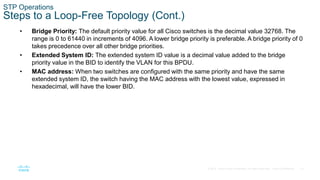 15
© 2016 Cisco and/or its affiliates. All rights reserved. Cisco Confidential
STP Operations
Steps to a Loop-Free Topology (Cont.)
• Bridge Priority: The default priority value for all Cisco switches is the decimal value 32768. The
range is 0 to 61440 in increments of 4096. A lower bridge priority is preferable. A bridge priority of 0
takes precedence over all other bridge priorities.
• Extended System ID: The extended system ID value is a decimal value added to the bridge
priority value in the BID to identify the VLAN for this BPDU.
• MAC address: When two switches are configured with the same priority and have the same
extended system ID, the switch having the MAC address with the lowest value, expressed in
hexadecimal, will have the lower BID.
 