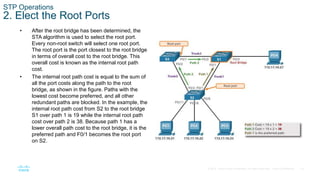 19
© 2016 Cisco and/or its affiliates. All rights reserved. Cisco Confidential
STP Operations
2. Elect the Root Ports
• After the root bridge has been determined, the
STA algorithm is used to select the root port.
Every non-root switch will select one root port.
The root port is the port closest to the root bridge
in terms of overall cost to the root bridge. This
overall cost is known as the internal root path
cost.
• The internal root path cost is equal to the sum of
all the port costs along the path to the root
bridge, as shown in the figure. Paths with the
lowest cost become preferred, and all other
redundant paths are blocked. In the example, the
internal root path cost from S2 to the root bridge
S1 over path 1 is 19 while the internal root path
cost over path 2 is 38. Because path 1 has a
lower overall path cost to the root bridge, it is the
preferred path and F0/1 becomes the root port
on S2.
 