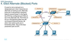 21
© 2016 Cisco and/or its affiliates. All rights reserved. Cisco Confidential
STP Operations
4. Elect Alternate (Blocked) Ports
If a port is not a root port or a
designated port, then it becomes an
alternate (or backup) port. Alternate
ports are in discarding or blocking
state to prevent loops. In the figure,
the STA has configured port F0/2 on
S3 in the alternate role. Port F0/2 on
S3 is in the blocking state and will
not forward Ethernet frames. All
other inter-switch ports are in
forwarding state. This is the loop-
prevention part of STP.
 