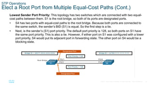 24
© 2016 Cisco and/or its affiliates. All rights reserved. Cisco Confidential
STP Operations
Elect a Root Port from Multiple Equal-Cost Paths (Cont.)
Lowest Sender Port Priority: This topology has two switches which are connected with two equal-
cost paths between them. S1 is the root bridge, so both of its ports are designated ports.
• S4 has two ports with equal-cost paths to the root bridge. Because both ports are connected to
the same switch, the sender’s BID (S1) is equal. So the first step is a tie.
• Next, is the sender’s (S1) port priority. The default port priority is 128, so both ports on S1 have
the same port priority. This is also a tie. However, if either port on S1 was configured with a lower
port priority, S4 would put its adjacent port in forwarding state. The other port on S4 would be a
blocking state.
 