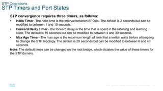 26
© 2016 Cisco and/or its affiliates. All rights reserved. Cisco Confidential
STP Operations
STP Timers and Port States
STP convergence requires three timers, as follows:
• Hello Timer -The hello time is the interval between BPDUs. The default is 2 seconds but can be
modified to between 1 and 10 seconds.
• Forward Delay Timer -The forward delay is the time that is spent in the listening and learning
state. The default is 15 seconds but can be modified to between 4 and 30 seconds.
• Max Age Timer -The max age is the maximum length of time that a switch waits before attempting
to change the STP topology. The default is 20 seconds but can be modified to between 6 and 40
seconds.
Note: The default times can be changed on the root bridge, which dictates the value of these timers for
the STP domain.
 
