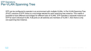 29
© 2016 Cisco and/or its affiliates. All rights reserved. Cisco Confidential
STP Operations
Per-VLAN Spanning Tree
STP can be configured to operate in an environment with multiple VLANs. In Per-VLAN Spanning Tree
(PVST) versions of STP, there is a root bridge elected for each spanning tree instance. This makes it
possible to have different root bridges for different sets of VLANs. STP operates a separate instance of
STP for each individual VLAN. If all ports on all switches are members of VLAN 1, then there is only
one spanning tree instance.
 