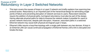 3
© 2016 Cisco and/or its affiliates. All rights reserved. Cisco Confidential
Purpose of STP
Redundancy in Layer 2 Switched Networks
• This topic covers the causes of loops in a Layer 2 network and briefly explains how spanning tree
protocol works. Redundancy is an important part of the hierarchical design for eliminating single
points of failure and preventing disruption of network services to users. Redundant networks
require the addition of physical paths, but logical redundancy must also be part of the design.
Having alternate physical paths for data to traverse the network makes it possible for users to
access network resources, despite path disruption. However, redundant paths in a switched
Ethernet network may cause both physical and logical Layer 2 loops.
• Ethernet LANs require a loop-free topology with a single path between any two devices. A loop in
an Ethernet LAN can cause continued propagation of Ethernet frames until a link is disrupted and
breaks the loop.
 