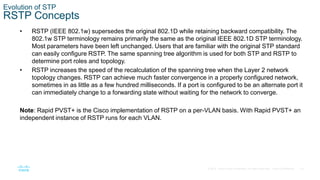 33
© 2016 Cisco and/or its affiliates. All rights reserved. Cisco Confidential
Evolution of STP
RSTP Concepts
• RSTP (IEEE 802.1w) supersedes the original 802.1D while retaining backward compatibility. The
802.1w STP terminology remains primarily the same as the original IEEE 802.1D STP terminology.
Most parameters have been left unchanged. Users that are familiar with the original STP standard
can easily configure RSTP. The same spanning tree algorithm is used for both STP and RSTP to
determine port roles and topology.
• RSTP increases the speed of the recalculation of the spanning tree when the Layer 2 network
topology changes. RSTP can achieve much faster convergence in a properly configured network,
sometimes in as little as a few hundred milliseconds. If a port is configured to be an alternate port it
can immediately change to a forwarding state without waiting for the network to converge.
Note: Rapid PVST+ is the Cisco implementation of RSTP on a per-VLAN basis. With Rapid PVST+ an
independent instance of RSTP runs for each VLAN.
 