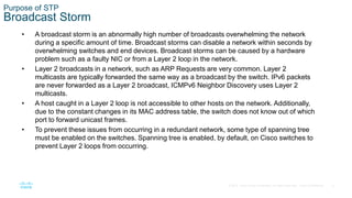 8
© 2016 Cisco and/or its affiliates. All rights reserved. Cisco Confidential
Purpose of STP
Broadcast Storm
• A broadcast storm is an abnormally high number of broadcasts overwhelming the network
during a specific amount of time. Broadcast storms can disable a network within seconds by
overwhelming switches and end devices. Broadcast storms can be caused by a hardware
problem such as a faulty NIC or from a Layer 2 loop in the network.
• Layer 2 broadcasts in a network, such as ARP Requests are very common. Layer 2
multicasts are typically forwarded the same way as a broadcast by the switch. IPv6 packets
are never forwarded as a Layer 2 broadcast, ICMPv6 Neighbor Discovery uses Layer 2
multicasts.
• A host caught in a Layer 2 loop is not accessible to other hosts on the network. Additionally,
due to the constant changes in its MAC address table, the switch does not know out of which
port to forward unicast frames.
• To prevent these issues from occurring in a redundant network, some type of spanning tree
must be enabled on the switches. Spanning tree is enabled, by default, on Cisco switches to
prevent Layer 2 loops from occurring.
 