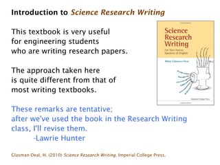 Introduction to Science Research Writing

This textbook is very useful
for engineering students
who are writing research papers.

The approach taken here
is quite different from that of
most writing textbooks.

These remarks are tentative;
after we've used the book in the Research Writing
class, I'll revise them.
       -Lawrie Hunter

Glasman-Deal, H. (2010) Science Research Writing. Imperial College Press.
 