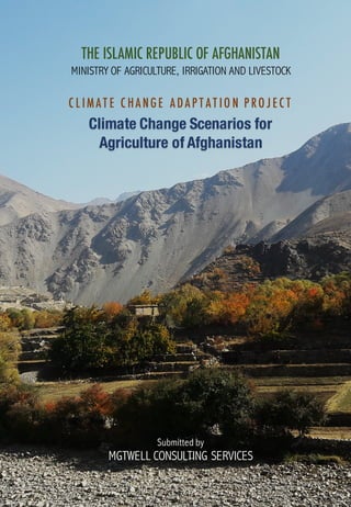 Climate Change Scenarios for
Agriculture of Afghanistan
C L IMAT E C HANGE ADAP T AT IO N P RO J EC T
MINISTRY OF AGRICULTURE, IRRIGATION AND LIVESTOCK
THE ISLAMIC REPUBLIC OF AFGHANISTAN
Submitted by
MGTWELL CONSULTING SERVICES
 