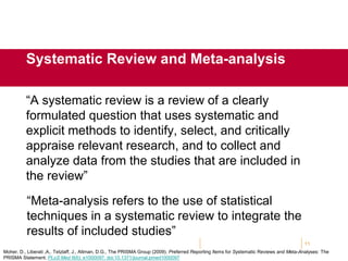 “A systematic review is a review of a clearly
formulated question that uses systematic and
explicit methods to identify, select, and critically
appraise relevant research, and to collect and
analyze data from the studies that are included in
the review”
11
Systematic Review and Meta-analysis
“Meta-analysis refers to the use of statistical
techniques in a systematic review to integrate the
results of included studies”
Moher, D., Liberati ,A,. Tetzlaff, J., Altman, D.G., The PRISMA Group (2009). Preferred Reporting Items for Systematic Reviews and Meta-Analyses: The
PRISMA Statement. PLoS Med 6(6): e1000097. doi:10.1371/journal.pmed1000097
 