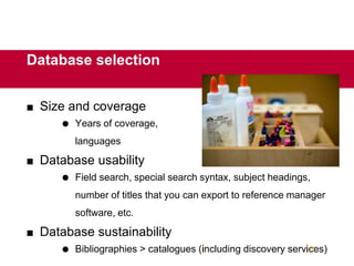  Size and coverage
 Years of coverage,
languages
 Database usability
 Field search, special search syntax, subject headings,
number of titles that you can export to reference manager
software, etc.
 Database sustainability
 Bibliographies > catalogues (including discovery services)
21
Database selection
 