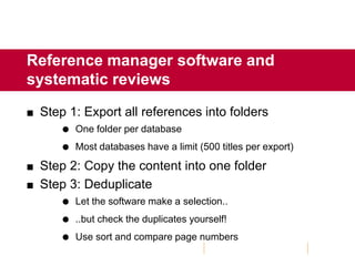 Reference manager software and
systematic reviews
 Step 1: Export all references into folders
 One folder per database
 Most databases have a limit (500 titles per export)
 Step 2: Copy the content into one folder
 Step 3: Deduplicate
 Let the software make a selection..
 ..but check the duplicates yourself!
 Use sort and compare page numbers
 