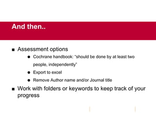 And then..
 Assessment options
 Cochrane handbook: “should be done by at least two
people, independently”
 Export to excel
 Remove Author name and/or Journal title
 Work with folders or keywords to keep track of your
progress
 