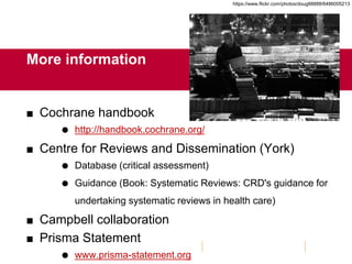 More information
 Cochrane handbook
 http://handbook.cochrane.org/
 Centre for Reviews and Dissemination (York)
 Database (critical assessment)
 Guidance (Book: Systematic Reviews: CRD's guidance for
undertaking systematic reviews in health care)
 Campbell collaboration
 Prisma Statement
 www.prisma-statement.org
https://www.flickr.com/photos/doug88888/6486005213
 