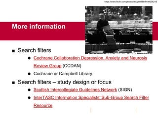 More information
 Search filters
 Cochrane Collaboration Depression, Anxiety and Neurosis
Review Group (CCDAN)
 Cochrane or Campbell Library
 Search filters – study design or focus
 Scottish Intercollegiate Guidelines Network (SIGN)
 InterTASC Information Specialists' Sub-Group Search Filter
Resource
https://www.flickr.com/photos/doug88888/6486005213
 