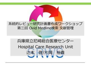 系統的レビュー研究計画書作成ワークショップ
第三回 Ovid Medline検索 文献管理
兵庫県立尼崎総合医療センター
Hospital Care Research Unit
辻本 啓/片岡 裕貴
 