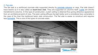2. Flat slab
The flat slab is a reinforced concrete slab supported directly by concrete columns or caps. Flat slab doesn’t
have beams so it is also called as beam-less slab. They are supported on columns itself. Loads are directly
transferred to columns. In this type of construction, a plain ceiling is obtained thus giving attractive appearance
from an architectural point of view. The plain ceiling diffuses the light better and is considered less vulnerable in
the case of fire than the traditional beam slab construction. The flat slab is easier to construct and requires
less formwork. This is one of the types of concrete slabs.
 